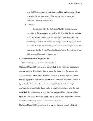 Cook & Wells 10
rent the URL to continue to build their credibility and ownership. Having
a website that has been owned by the same people for many years
increases it’s ranking and authority.
● Authority
The page authority for TheOriginalMuckBootCompany.com,
according to the screenshots provided, is 28/100 and the domain authority
is 53/100. To find both of these rankings, Moz Open Site Explorer by
combining all of their link metrics into a single score. A high score means
that the website has the potential to rank well in search engine results. It is
easy to see that TheOrigianlMuckBootCompany.com does not have a very
high score and has much to improve on.
C. Recommendation for improvements:
There are many ways to improve the quality of
TheOriginalMuckBootCompany.com along to help better the content and increase
trust and authority. Probably the biggest aspect that would help this website is to
reformat the descriptions for the individual products to prevent duplicate content,
increase engagement, and increase the time a user spends on the website. As seen in
figure 1.2, the descriptions for each individual product is limited to a couple
sentences that lack in details. There is also no way to show the user what the boot
would look like on them and no more than one photo displaying what the product
looks like. This makes it difficult for the user to imagine what the product would be
like to have and wear in person. Our recommendation for
TheOriginalMuckBootCompany.com is to improve this area on each individual
 