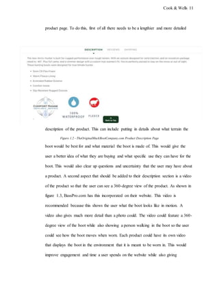 Cook & Wells 11
product page. To do this, first of all there needs to be a lengthier and more detailed
description of the product. This can include putting in details about what terrain the
Figure 1.2 - TheOriginalMuckBootCompany.com Product Description Page
boot would be best for and what material the boot is made of. This would give the
user a better idea of what they are buying and what specific use they can have for the
boot. This would also clear up questions and uncertainty that the user may have about
a product. A second aspect that should be added to their description section is a video
of the product so that the user can see a 360-degree view of the product. As shown in
figure 1.3, BassPro.com has this incorporated on their website. This video is
recommended because this shows the user what the boot looks like in motion. A
video also gives much more detail than a photo could. The video could feature a 360-
degree view of the boot while also showing a person walking in the boot so the user
could see how the boot moves when worn. Each product could have its own video
that displays the boot in the environment that it is meant to be worn in. This would
improve engagement and time a user spends on the website while also giving
 