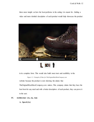 Cook & Wells 12
them more insight on how the boot performs in the setting it is meant for. Adding a
video and more detailed description of each product would help showcase the product
in its complete form. This would also build more trust and credibility to the
Figure 1.3 - Example of Video for TheOriginalMuckBootCompany.com
website because the product is now showing the claims that
TheOriginalMuckBootCompany.com makes. This company claims that they have the
best boot for any need and with a better description of each product, they can prove it
to the user.
IV. Architecture (As, Au, Am)
A. Speed (As)
 