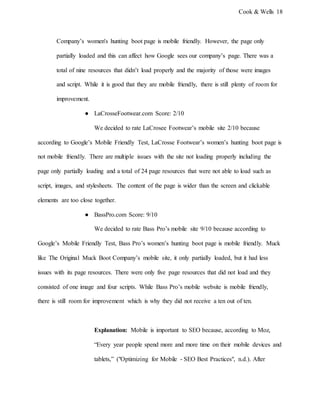 Cook & Wells 18
Company’s women's hunting boot page is mobile friendly. However, the page only
partially loaded and this can affect how Google sees our company’s page. There was a
total of nine resources that didn’t load properly and the majority of those were images
and script. While it is good that they are mobile friendly, there is still plenty of room for
improvement.
● LaCrosseFootwear.com Score: 2/10
We decided to rate LaCrosee Footwear’s mobile site 2/10 because
according to Google’s Mobile Friendly Test, LaCrosse Footwear’s women’s hunting boot page is
not mobile friendly. There are multiple issues with the site not loading properly including the
page only partially loading and a total of 24 page resources that were not able to load such as
script, images, and stylesheets. The content of the page is wider than the screen and clickable
elements are too close together.
● BassPro.com Score: 9/10
We decided to rate Bass Pro’s mobile site 9/10 because according to
Google’s Mobile Friendly Test, Bass Pro’s women’s hunting boot page is mobile friendly. Muck
like The Original Muck Boot Company’s mobile site, it only partially loaded, but it had less
issues with its page resources. There were only five page resources that did not load and they
consisted of one image and four scripts. While Bass Pro’s mobile website is mobile friendly,
there is still room for improvement which is why they did not receive a ten out of ten.
Explanation: Mobile is important to SEO because, according to Moz,
“Every year people spend more and more time on their mobile devices and
tablets,” ("Optimizing for Mobile - SEO Best Practices", n.d.). After
 
