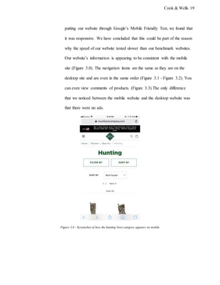 Cook & Wells 19
putting our website through Google’s Mobile Friendly Test, we found that
it was responsive. We have concluded that this could be part of the reason
why the speed of our website tested slower than our benchmark websites.
Our website’s information is appearing to be consistent with the mobile
site (Figure 3.0). The navigation items are the same as they are on the
desktop site and are even in the same order (Figure 3.1 - Figure 3.2). You
can even view comments of products. (Figure 3.3) The only difference
that we noticed between the mobile website and the desktop website was
that there were no ads.
Figure 3.0 - Screenshot of how the hunting boot category appears on mobile
 