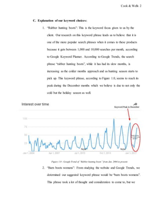 Cook & Wells 2
C. Explanation of our keyword choices:
1. “Rubber hunting boots”: This is the keyword focus given to us by the
client. Our research on this keyword phrase leads us to believe that it is
one of the more popular search phrases when it comes to these products
because it gets between 1,000 and 10,000 searches per month, according
to Google Keyword Planner. According to Google Trends, the search
phrase “rubber hunting boots”, while it has had its slow months, is
increasing as the colder months approach and as hunting season starts to
pick up. This keyword phrase, according to Figure 1.0, seems to reach its
peak during the December months which we believe is due to not only the
cold but the holiday season as well.
Figure 1.0 - Google Trend of “Rubber hunting boots” from Jan. 2004 to present
2. “Barn boots womens”: From studying the website and Google Trends, we
determined our suggested keyword phrase would be “barn boots womens”.
This phrase took a lot of thought and consideration to come to, but we
 