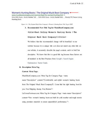 Cook & Wells 22
Figure 3.4 - The Original Muck Boot Company’s Women’s Hunting Boots Title Tag in SERP
3. Recommended New Title Tag for MuckBootCompany.com
<title>Best Selling Women's Hunting Boots | The
Original Muck Boot CompanyⓇ</title>
We believe that this recommended change will be beneficial to our
website because it is a unique title as it does not match any other title on
our website, it accurately describe the page's content, and it is brief but
descriptive. We know that this is a good title tag because these factors are
all included in the Best Practices from Google's Search Engine
Optimization Starter Guide.
B. Description Meta Tag
Current Meta Tags:
MuckBootCompany.com Meta Tag for Category Page: <meta
name="description" content="Comfortable and stylish women's hunting boots
from The Original Muck Boot CompanyⓇ. Come find the right hunting boot for
you. Free Shipping &amp; Free Returns">
LaCrosseFootwear.com Meta Tag for Category Page: <meta name="description"
content="Our women's hunting boots are built for cold weather and tough terrain
using premium materials to ensure unparalleled performance.">
 
