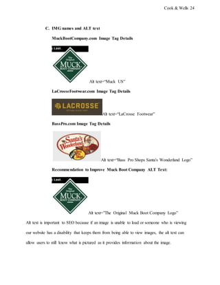 Cook & Wells 24
C. IMG names and ALT text
MuckBootCompany.com Image Tag Details
Alt text=“Muck US”
LaCrosseFootwear.com Image Tag Details
Alt text=“LaCrosse Footwear”
BassPro.com Image Tag Details
Alt text=“Bass Pro Shops Santa's Wonderland Logo”
Recommendation to Improve Muck Boot Company ALT Text:
Alt text=”The Original Muck Boot Company Logo”
Alt text is important to SEO because if an image is unable to load or someone who is viewing
our website has a disability that keeps them from being able to view images, the alt text can
allow users to still know what is pictured as it provides information about the image.
 
