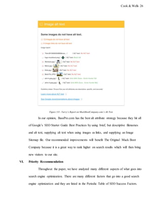 Cook & Wells 26
Figure 3.8 - Varvy’s Report on MuckBootCompany.com’s Alt Text
In our opinion, BassPro.com has the best alt attribute strategy because they hit all
of Google’s SEO Starter Guide Best Practices by using brief, but descriptive filenames
and alt text, supplying alt text when using images as links, and supplying an Image
Sitemap file. Our recommended improvements will benefit The Original Muck Boot
Company because it is a great way to rank higher on search results which will then bring
new visitors to our site.
VI. Priority Recommendation
Throughout the paper, we have analyzed many different aspects of what goes into
search engine optimization. There are many different factors that go into a good search
engine optimization and they are listed in the Periodic Table of SEO Success Factors.
 