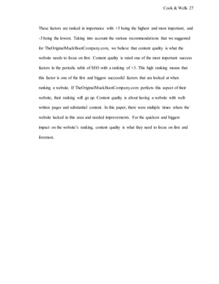 Cook & Wells 27
These factors are ranked in importance with +3 being the highest and most important, and
-3 being the lowest. Taking into account the various recommendations that we suggested
for TheOriginalMuckBootCompany.com, we believe that content quality is what the
website needs to focus on first. Content quality is rated one of the most important success
factors in the periodic table of SEO with a ranking of +3. This high ranking means that
this factor is one of the first and biggest successful factors that are looked at when
ranking a website. If TheOriginalMuckBootCompany.com perfects this aspect of their
website, their ranking will go up. Content quality is about having a website with well-
written pages and substantial content. In this paper, there were multiple times where the
website lacked in this area and needed improvements. For the quickest and biggest
impact on the website’s ranking, content quality is what they need to focus on first and
foremost.
 