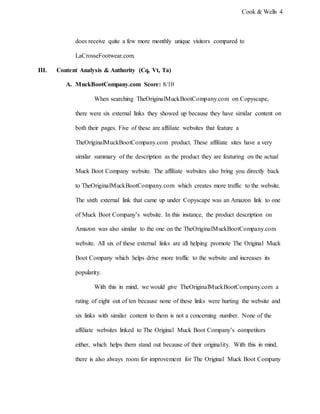 Cook & Wells 4
does receive quite a few more monthly unique visitors compared to
LaCrosseFootwear.com.
III. Content Analysis & Authority (Cq, Vt, Ta)
A. MuckBootCompany.com Score: 8/10
When searching TheOriginalMuckBootCompany.com on Copyscape,
there were six external links they showed up because they have similar content on
both their pages. Five of these are affiliate websites that feature a
TheOriginalMuckBootCompany.com product. These affiliate sites have a very
similar summary of the description as the product they are featuring on the actual
Muck Boot Company website. The affiliate websites also bring you directly back
to TheOriginalMuckBootCompany.com which creates more traffic to the website.
The sixth external link that came up under Copyscape was an Amazon link to one
of Muck Boot Company’s website. In this instance, the product description on
Amazon was also similar to the one on the TheOriginalMuckBootCompany.com
website. All six of these external links are all helping promote The Original Muck
Boot Company which helps drive more traffic to the website and increases its
popularity.
With this in mind, we would give TheOriginalMuckBootCompany.com a
rating of eight out of ten because none of these links were hurting the website and
six links with similar content to them is not a concerning number. None of the
affiliate websites linked to The Original Muck Boot Company’s competitors
either, which helps them stand out because of their originality. With this in mind,
there is also always room for improvement for The Original Muck Boot Company
 