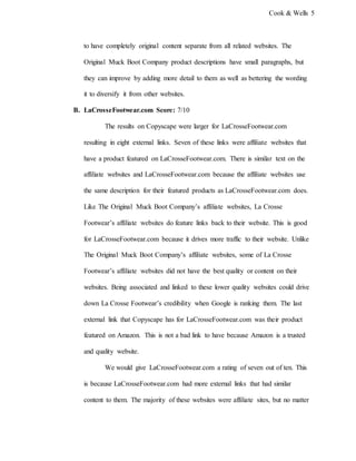 Cook & Wells 5
to have completely original content separate from all related websites. The
Original Muck Boot Company product descriptions have small paragraphs, but
they can improve by adding more detail to them as well as bettering the wording
it to diversify it from other websites.
B. LaCrosseFootwear.com Score: 7/10
The results on Copyscape were larger for LaCrosseFootwear.com
resulting in eight external links. Seven of these links were affiliate websites that
have a product featured on LaCrosseFootwear.com. There is similar text on the
affiliate websites and LaCrosseFootwear.com because the affiliate websites use
the same description for their featured products as LaCrosseFootwear.com does.
Like The Original Muck Boot Company’s affiliate websites, La Crosse
Footwear’s affiliate websites do feature links back to their website. This is good
for LaCrosseFootwear.com because it drives more traffic to their website. Unlike
The Original Muck Boot Company’s affiliate websites, some of La Crosse
Footwear’s affiliate websites did not have the best quality or content on their
websites. Being associated and linked to these lower quality websites could drive
down La Crosse Footwear’s credibility when Google is ranking them. The last
external link that Copyscape has for LaCrosseFootwear.com was their product
featured on Amazon. This is not a bad link to have because Amazon is a trusted
and quality website.
We would give LaCrosseFootwear.com a rating of seven out of ten. This
is because LaCrosseFootwear.com had more external links that had similar
content to them. The majority of these websites were affiliate sites, but no matter
 