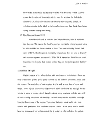 Cook & Wells 6
the website, there should not be many websites with the same content. Another
reason for the rating of six out of ten is because the websites that had similar
content to LaCrosseFootwear.com did not have the best quality content. If
websites are going to be linked to LaCrosseFootwear.com they should have better
quality websites to help their rating.
C. BassPro.com Score: 10/10
When BassPro.com is searched on Copayscape.com, there is no results
that show up. This means that BassPro.com has completely original content where
no other website has similar content to them. This is the reasoning behind their
score of 10/10. BassPro.com is completely original and does not have to diversify
their content anymore because of it. While this is impressive, BassPro.com needs
to continue to diversify their content so that they can stay in the position that they
are.
Explanation of Topic:
Quality content is key when dealing with search engine optimization. There are
many aspects that go into good, quality content and this includes credibility, value, and
thin content. The credibility of a site requires it to be well written, free of typos, and
unique. These aspects of credibility help the user better understand the message that the
website is trying to convey. A well thought out and nicely structured website users will
be able to clearly understand the message. The trust a user has for a website also helps
lower the bounce rate of the website. This means that users would rather stay on a
website with good value than a website with thin content. A thin value website would
have low engagement, as well as content that is similar to other websites. If a website
 