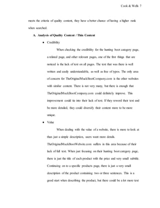 Cook & Wells 7
meets the criteria of quality content, they have a better chance of having a higher rank
when searched.
A. Analysis of Quality Content / Thin Content
● Credibility
When checking the credibility for the hunting boot category page,
a related page, and other relevant pages, one of the first things that are
noticed is the lack of text on all pages. The text that was there is well
written and easily understandable, as well as free of typos. The only area
of concern for TheOriginalMuckBootCompany.com is the other websites
with similar content. There is not very many, but there is enough that
TheOriginalMuckBootCompany.com could definitely improve. This
improvement could tie into their lack of text. If they reword their text and
be more detailed, they could diversify their content more to be more
unique.
● Value
When dealing with the value of a website, there is more to look at
than just a simple description, users want more details.
TheOriginalMuckBootWebsite.com suffers in this area because of their
lack of full text. When just focusing on their hunting boot category page,
there is just the title of each product with the price and very small subtitle.
Continuing on to a specific products page, there is just a very small
description of the product containing two or three sentences. This is a
good start when describing the product, but there could be a lot more text
 