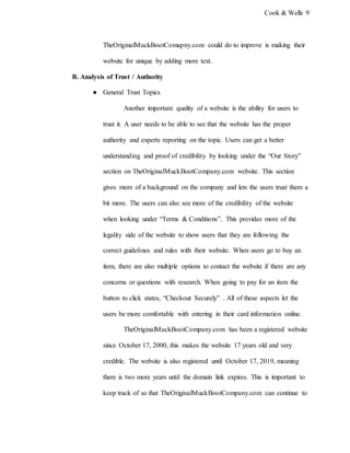 Cook & Wells 9
TheOriginalMuckBootComapny.com could do to improve is making their
website for unique by adding more text.
B. Analysis of Trust / Authority
● General Trust Topics
Another important quality of a website is the ability for users to
trust it. A user needs to be able to see that the website has the proper
authority and experts reporting on the topic. Users can get a better
understanding and proof of credibility by looking under the “Our Story”
section on TheOriginalMuckBootCompany.com website. This section
gives more of a background on the company and lets the users trust them a
bit more. The users can also see more of the credibility of the website
when looking under “Terms & Conditions”. This provides more of the
legality side of the website to show users that they are following the
correct guidelines and rules with their website. When users go to buy an
item, there are also multiple options to contact the website if there are any
concerns or questions with research. When going to pay for an item the
button to click states, “Checkout Securely” . All of these aspects let the
users be more comfortable with entering in their card information online.
TheOriginalMuckBootCompany.com has been a registered website
since October 17, 2000, this makes the website 17 years old and very
credible. The website is also registered until October 17, 2019, meaning
there is two more years until the domain link expires. This is important to
keep track of so that TheOriginalMuckBootCompany.com can continue to
 