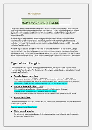 SEO assignment
Usingtheirownwebcrawlers,searchenginescrawl hundredsof billionsof pages.Searchengine
botsor spidersare frequentnamesforthese webcrawlers.A searchengine navigatesthe internet
by downloadingwebpagesandthenfollowinglinksonthose sitestofindnew pagesthathave
become available.
A searchengine isa programme thatuseskeywordsorphrasesto assistusersdiscoverthe
informationthey're lookingfor onthe internet.Bycontinuouslymonitoringthe Internetand
indexingeverypage theyencounter,searchenginesare able todeliverresultsquickly—evenwith
millionsof websitesonline.
A searchengine isa web-basedtool thathelpspeople findinformationonthe internet.Google,
Yahoo!,and MSN Searchare all popularsearchengines.A searchengine isawebsite thatallows
usersto searchthe WorldWide Webalsoknownas the Internet,forinformation.The searchengine
will accomplishthisbyscanninga large numberof webpagesformatchesto the user'ssearchterms.
Types of search engine
Crawler-basedsearchengines,human-powereddirectories,andhybridsearchenginesare all
referredtoas "searchengines"inthe same way.These typesof searchenginescompiletheirresults
ina varietyof methods.
 Crawler-based searches.
Thissearch engine usesaSPIDERor a CRAWLER to search the internet.The CRAWLERdigs
throughindividualwebpages,pulloutkeywordandthenaddsthe pagestothe searchengines.
examplesof CRAWLERsearchengine Database,GOOGLEand YAHOOare the
 Human-powered directories.
Directoriesdependsonhumaneditorstocreate theirlistingsorthe database.
Example- YAHOOdirectory,OPEN directoryandLOOKSMART
Human powered directoriesare goodwhenyouare interestedinageneral topicof search
• Hybrid searches.
Hybridsearchengine are searchenginesthatuse both crawlerbasedsearchesanddirectory search
to obtaintheirresults.
Example- yahoo.comandgoogle.com
 Meta search engine
These transmitusersuppliedkeywordssimultaneouslytoseveral individual searchenginesto
actuallycarry out the search.
HOW SEARCH ENGINE WORK
 