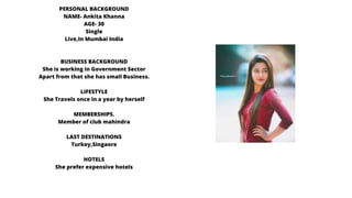 PERSONAL BACKGROUND
NAME- Ankita Khanna
AGE- 30
Single
Live,In Mumbai India
BUSINESS BACKGROUND
She is working in Government Sector
Apart from that she has small Business.
LIFESTYLE
She Travels once in a year by herself
MEMBERSHIPS.
Member of club mahindra
LAST DESTINATIONS
Turkey,Singaore
HOTELS
She prefer expensive hotels
 