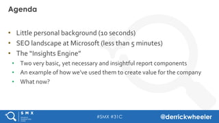 #SMX #31C @derrickwheeler
•  Little	
  personal	
  backgr0und	
  (10	
  seconds)	
  
•  SEO	
  landscape	
  at	
  Microsoft	
  (less	
  than	
  5	
  minutes)	
  
•  The	
  “Insights	
  Engine”	
  
•  Two	
  very	
  basic,	
  yet	
  necessary	
  and	
  insightful	
  report	
  components	
  
•  An	
  example	
  of	
  how	
  we’ve	
  used	
  them	
  to	
  create	
  value	
  for	
  the	
  company	
  
•  What	
  now?	
  
	
  
Agenda
 