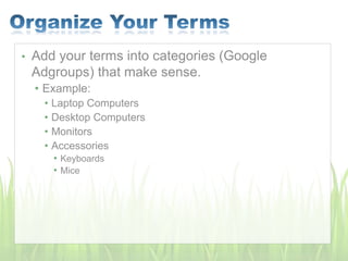 • Add your terms into categories (Google
Adgroups) that make sense.
• Example:
• Laptop Computers
• Desktop Computers
• Monitors
• Accessories
• Keyboards
• Mice
 