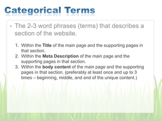• The 2-3 word phrases (terms) that describes a
section of the website.
1. Within the Title of the main page and the supporting pages in
that section.
2. Within the Meta Description of the main page and the
supporting pages in that section.
3. Within the body content of the main page and the supporting
pages in that section. (preferably at least once and up to 3
times – beginning, middle, and end of the unique content.)
 