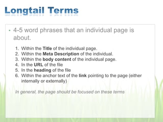• 4-5 word phrases that an individual page is
about.
1. Within the Title of the individual page.
2. Within the Meta Description of the individual.
3. Within the body content of the individual page.
4. In the URL of the file
5. In the heading of the file
6. Within the anchor text of the link pointing to the page (either
internally or externally)
In general, the page should be focused on these terms
 