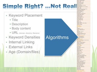 • Keyword Placement
• Title
• Description
• Body content
• URL (domain, directory, filename)
• Keyword Densities
• Internal Linking
• External Links
• Age (Domain/files)
Keyword in Description meta tag
Keyword in Keyword metatag
Keywords - Body
Keyword density in body text
Individual keyword density
Keyword in H1, H2 and H3
Keyword font size
Keyword proximity (for 2+ keywords)
Keyword phrase order
Keyword prominence (how early in page/tag)
Keywords - Other
Keyword in alt text
Keyword in links to site pages (anchor text)
NAVIGATION - INTERNAL LINKS
To internal pages- keywords?
All Internal links valid?
Efficient - tree-like structure
Intra-site linking
NAVIGATION - OUTGOING LINKS
To external pages- keywords?
Outgoing link Anchor Text
Link stability over time
All External links valid?
Less than 100 links out total
Linking to Authority
OTHER ON-Page Factors
Domain Name Extension
Top Level Domain - TLD
File Size
Hyphens in URL
Freshness of Pages
Freshness - Amount of Content Change
Freshness of Links
Frequency of Updates
Page Theming
Keyword stemming
Applied Semantics
LSI
URL length
OTHER ON-SITE Factors
Site Size - Google likes big sites
Site Age
Age of page vs. age of site
NEGATIVE
ON-Page SEO Factors
Text presented in graphics form only
No ACTUAL body text on the page
Affiliate site?
Over optimization penalty (OOP)
Link to a bad neighborhood
Redirect thru refresh metatags
Vile language - ethnic slur
Poison words
Excessive cross-linking
Stealing images/ text blocks from another domain
Keyword stuffing threshold
Keyword dilution
Page edit - can reduce consistency
Frequency of Content Change
Freshness of Anchor Text
Dynamic Pages
Excessive Javascript
Flash page - NOT
Use of Frames
Robot exclusion "no index" tag
Single pixel links
Invisible text
Gateway, doorway page
Duplicate content
HTML code violations
POSITIVE
OFF-Page SEO Factors
INCOMING LINKS :
Page Rank
Total incoming links ("backlinks")
Incoming links from high-ranking pages
Acceleration of link popularity
FOR EACH INCOMING LINK :
Page rank of the referring page
Anchor text of
inbound link to you
Age of link
Frequency of change of anchor text
Popularity of referring page
# of outgoing links on referrer page
Position of link on referrer page
Keyword density on referring page
HTML title of referrer page
Link from "Expert" site?
Referrer page - Same theme
Referrer page - Different theme
Image map link?
Javascript link?
DIRECTORIES :
Site listed in DMOZ Directory?
Site listed in Yahoo Directory?
Site listed in LookSmart Directory?
Algorithms
 