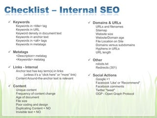  Keywords
Keywords in <title> tag
Keywords in URL
Keyword density in document text
Keywords in anchor text
Keywords in <alt> tags
Keywords in metatags
 Metatags
<Description> metatag
<Keywords> metatag
 Links - Internal
Anchor text has key term(s) in links
(unless it’s a “click here” or “more” link)
Content Around-the-anchor text is relevant
 Content
Unique content
Frequency of content change
Age of document
File size
Poor coding and design
Duplicating Content = NO
Invisible text = NO
 Domains & URLs
URLs and filenames
Sitemap
Website size
Website/Domain age
File Location on Site
Domains versus subdomains
Hyphens in URLs
URL length
 Other
robots.txt
Redirects (301)
 Social Actions
Google +1
Facebook 'Like' or 'Recommend"
Facebook comments
Twitter "tweet"
OGP - Open Graph Protocol
 