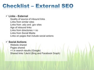  Links - External
Quality of source of inbound links
Links from similar sites
Links from .edu and .gov sites
Age of inbound links
Links from directories = no
Links from Social Media
Links on pages that include social actions
 Social Actions
Website shared
Pages shared
+1 in search results (Google)
Shared links 'Like'd (Bing and Facebook Graph)
 