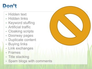 • Hidden text
• Hidden links
• Keyword stuffing
• Artificial traffic
• Cloaking scripts
• Doorway pages
• Duplicate content
• Buying links
• Link exchanges
• Frames
• Title stacking
• Spam blogs with comments
 