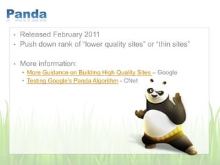 • Released February 2011
• Push down rank of “lower quality sites” or “thin sites”
• More information:
• More Guidance on Building High Quality Sites – Google
• Testing Google’s Panda Algorithm - CNet
 