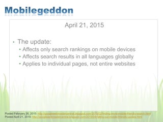 April 21, 2015
• The update:
• Affects only search rankings on mobile devices
• Affects search results in all languages globally
• Applies to individual pages, not entire websites
Posted February 26, 2015: http://googlewebmastercentral.blogspot.com/2015/02/finding-more-mobile-friendly-search.html
Posted April 21, 2015: http://googlewebmastercentral.blogspot.com/2015/04/rolling-out-mobile-friendly-update.html
 