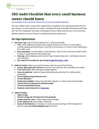 SEO Audit Checklist that every small business
owner should know
www.myoptimind.com/seo-audit-checklist-20-tasks-that-every-website-owner-shouldnt-forget-about/
How your website ranks in major search engines plays an significant role in gaining potential clients for
your business. It is then important to conduct a complete SEO audit and identify the obstacles that keep
your site from reaching the top results or the opportunities to improve performance. Here are twenty
(20) best practices to ensure that you’re meeting the top SEO requirements.
On Page Optimization
1. Check your tags. Rule of thumb is keyword-rich, not keyword-stuffed.
 Title. Create headlines with both search engines and visitors in mind. For search engines,
consider appending the brand name. Limit title to 65 characters. For visitors, make it pleasing to
the reader’s eyes.
 Meta description. Limit description to 160 characters. Opt for catchy, relevant and well-written
words so it could influence click-through rates.
 Body tags. Add subheadings with H1 and H2 tags. Emphasize key terms – bold-faced, italicized
and underlined.
 Run a quick test for duplicate tags through Google Webmaster Tools.
2. Optimize Content. When you write the content, take into account these factors:
 Unique, high-quality and relevant. Ensure that it has substance and is valuable to the reader.
 Fresh and current. Add a weblog and update regularly.
 Keyword-optimized. Important keywords should be placed on the first, middle and last
paragraphs.
 Free of spelling and grammatical errors.
 At least 300 words.
 Maximized readability. Position the text blocks logically, i.e. column width and line height.
 Internal links correctly point to destination page.
 Anchor text distributed evenly.
 Duplicate content detection via Copyscape.
3. Optimize Images.
 Apply alt tags.
 Place the image near the keyword on the paragraph.
 Double-check the codes. Include image width and height.
 Go for optimum size. Save images in lowest KB.
 Keyword-rich filenames. For instance, if a photo was taken during an SEO training held in
Manila, assign seo-training-philippines.jpg as filename.
 