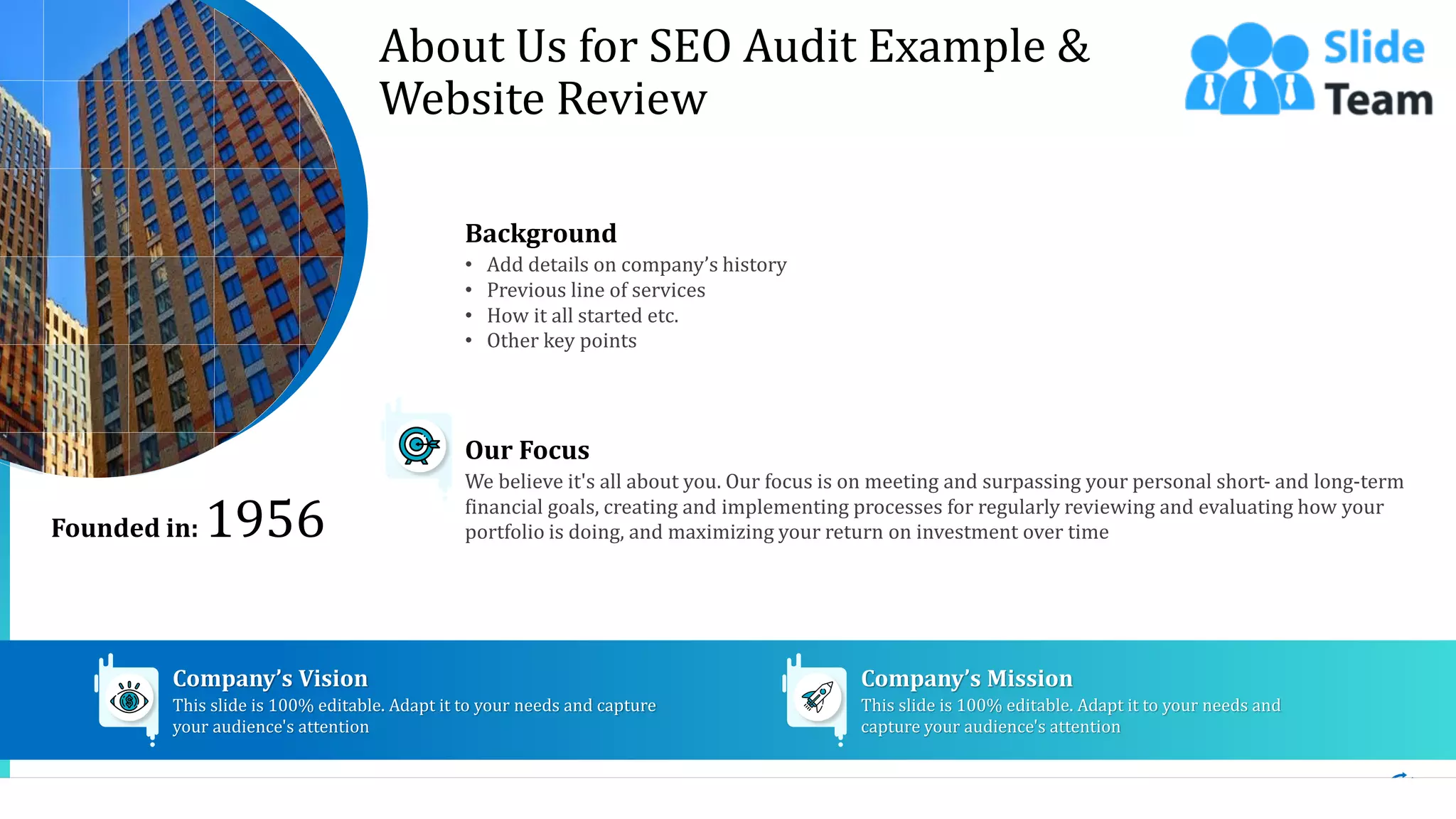 13
About Us for SEO Audit Example &
Website Review
Background
• Add details on company’s history
• Previous line of services
• How it all started etc.
• Other key points
We believe it's all about you. Our focus is on meeting and surpassing your personal short- and long-term
financial goals, creating and implementing processes for regularly reviewing and evaluating how your
portfolio is doing, and maximizing your return on investment over time
Our Focus
This slide is 100% editable. Adapt it to your needs and capture
your audience's attention
Company’s Vision
This slide is 100% editable. Adapt it to your needs and
capture your audience's attention
Company’s Mission
Founded in: 1956
 