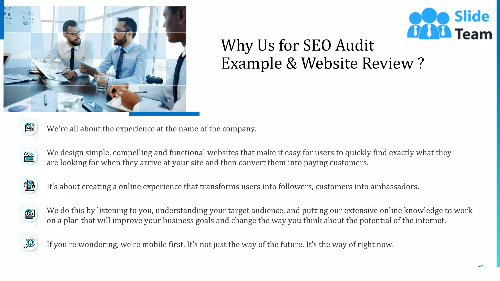 14
Why Us for SEO Audit
Example & Website Review ?
This slide is 100% editable. Adapt it to your needs and capture your audience's attention.
We're all about the experience at the name of the company.
We design simple, compelling and functional websites that make it easy for users to quickly find exactly what they
are looking for when they arrive at your site and then convert them into paying customers.
It’s about creating a online experience that transforms users into followers, customers into ambassadors.
We do this by listening to you, understanding your target audience, and putting our extensive online knowledge to work
on a plan that will improve your business goals and change the way you think about the potential of the internet.
If you’re wondering, we’re mobile first. It’s not just the way of the future. It’s the way of right now.
 