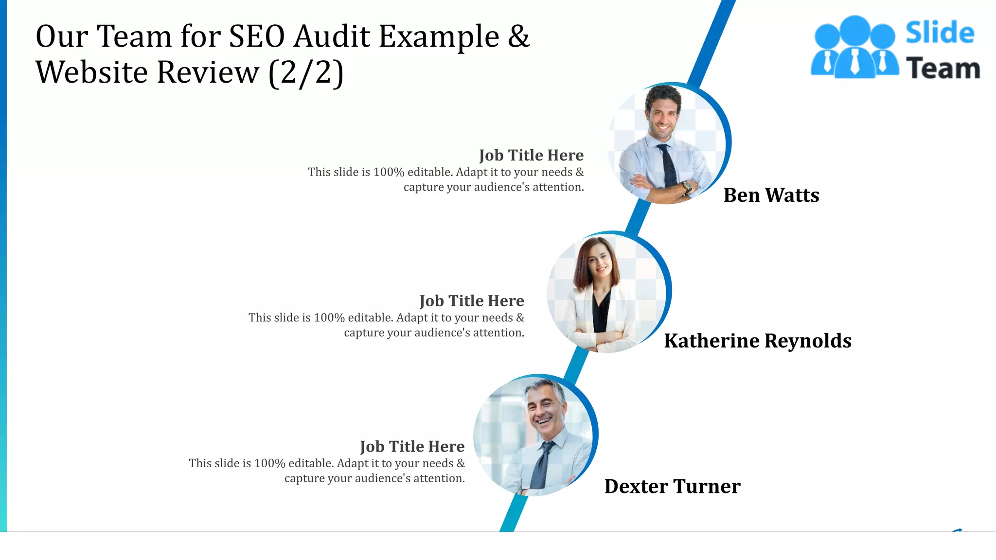 16
This slide is 100% editable. Adapt it to your needs &
capture your audience's attention.
Job Title Here
Ben Watts
This slide is 100% editable. Adapt it to your needs &
capture your audience's attention.
Job Title Here
Katherine Reynolds
This slide is 100% editable. Adapt it to your needs &
capture your audience's attention.
Job Title Here
Dexter Turner
Our Team for SEO Audit Example &
Website Review (2/2)
 