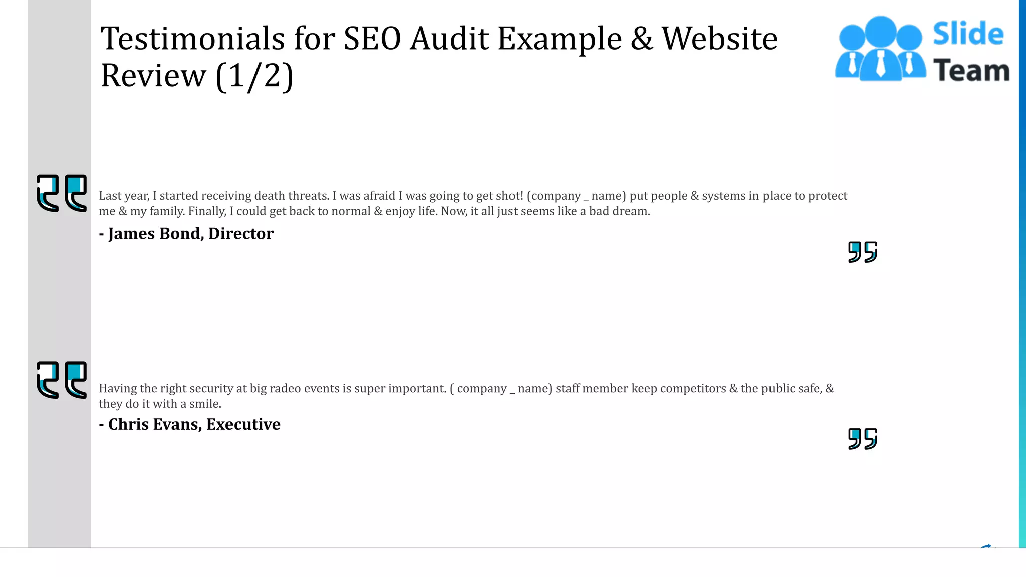 17
Testimonials for SEO Audit Example & Website
Review (1/2)
Last year, I started receiving death threats. I was afraid I was going to get shot! (company _ name) put people & systems in place to protect
me & my family. Finally, I could get back to normal & enjoy life. Now, it all just seems like a bad dream.
- James Bond, Director
Having the right security at big radeo events is super important. ( company _ name) staff member keep competitors & the public safe, &
they do it with a smile.
- Chris Evans, Executive
This slide is 100% editable. Adapt it to your needs and capture your audience's attention.
 