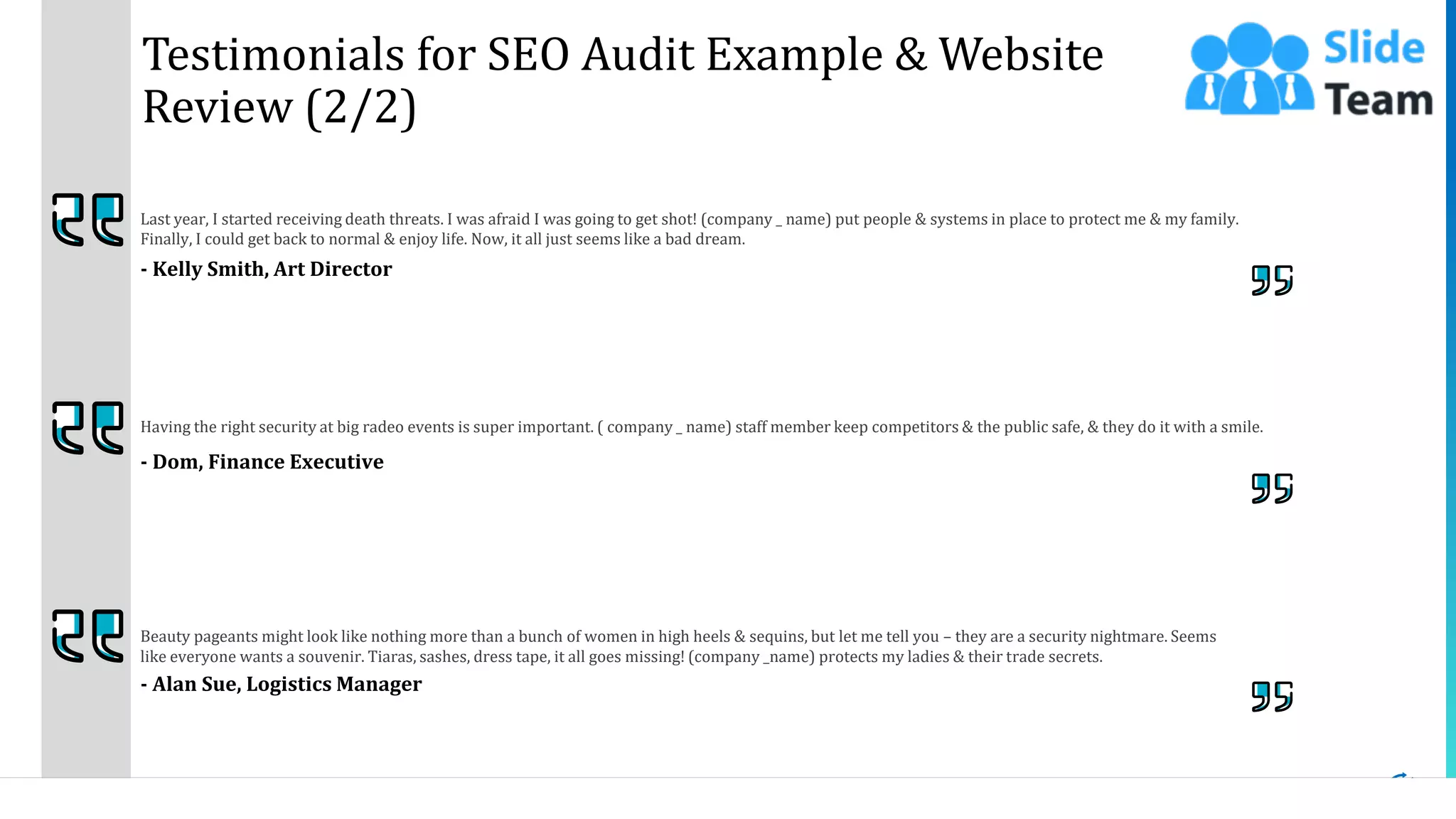 18
Testimonials for SEO Audit Example & Website
Review (2/2)
Last year, I started receiving death threats. I was afraid I was going to get shot! (company _ name) put people & systems in place to protect me & my family.
Finally, I could get back to normal & enjoy life. Now, it all just seems like a bad dream.
- Kelly Smith, Art Director
Beauty pageants might look like nothing more than a bunch of women in high heels & sequins, but let me tell you – they are a security nightmare. Seems
like everyone wants a souvenir. Tiaras, sashes, dress tape, it all goes missing! (company _name) protects my ladies & their trade secrets.
- Alan Sue, Logistics Manager
Having the right security at big radeo events is super important. ( company _ name) staff member keep competitors & the public safe, & they do it with a smile.
- Dom, Finance Executive
This slide is 100% editable. Adapt it to your needs and capture your audience's attention.
 