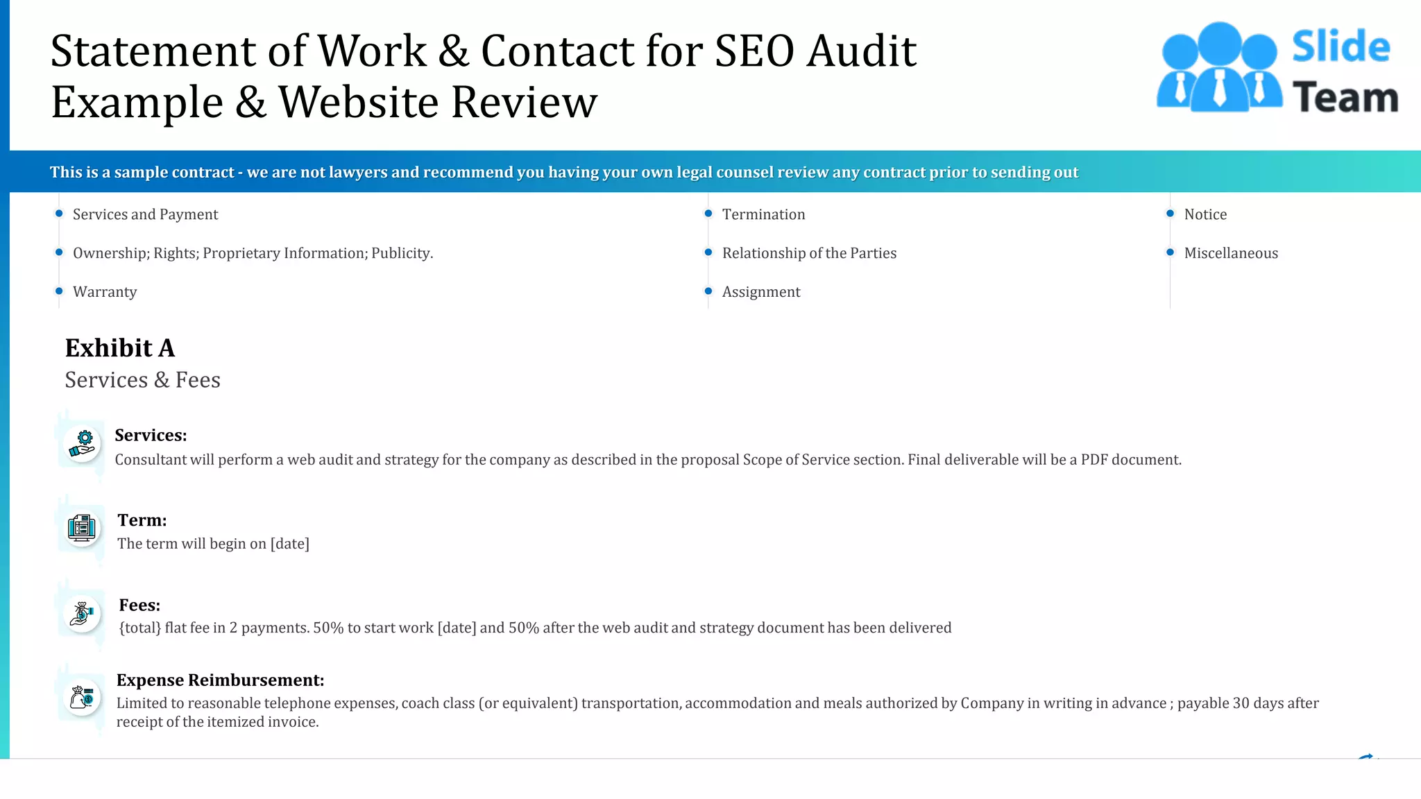 19
Statement of Work & Contact for SEO Audit
Example & Website Review
This slide is 100% editable. Adapt it to your needs and capture your audience's attention.
Exhibit A
Services & Fees
Consultant will perform a web audit and strategy for the company as described in the proposal Scope of Service section. Final deliverable will be a PDF document.
Services:
The term will begin on [date]
Term:
{total} flat fee in 2 payments. 50% to start work [date] and 50% after the web audit and strategy document has been delivered
Fees:
Limited to reasonable telephone expenses, coach class (or equivalent) transportation, accommodation and meals authorized by Company in writing in advance ; payable 30 days after
receipt of the itemized invoice.
Expense Reimbursement:
Services and Payment
Ownership; Rights; Proprietary Information; Publicity.
Warranty
Termination
Relationship of the Parties
Assignment
Notice
Miscellaneous
This is a sample contract - we are not lawyers and recommend you having your own legal counsel review any contract prior to sending out
 