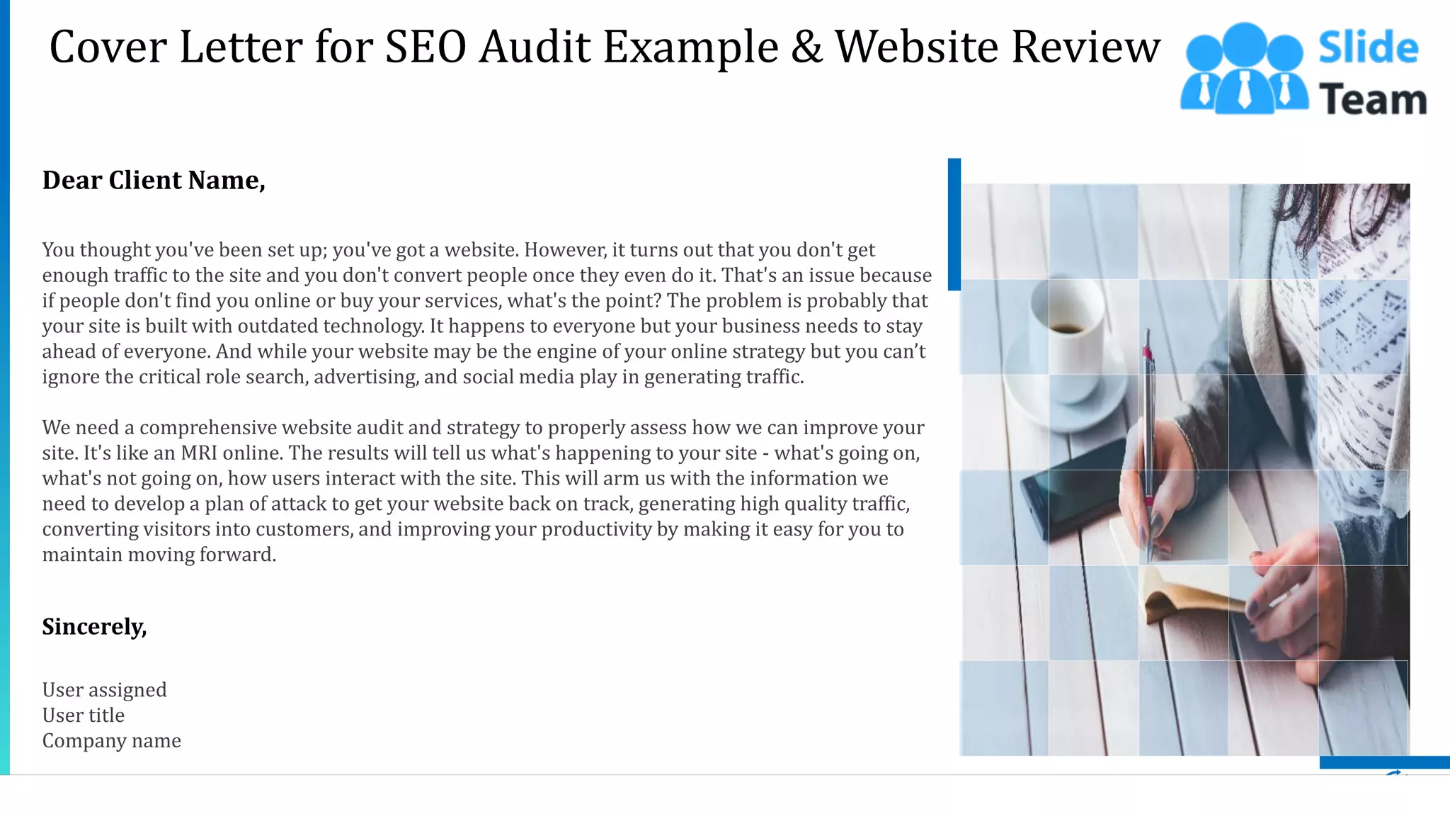 2
Dear Client Name,
You thought you've been set up; you've got a website. However, it turns out that you don't get
enough traffic to the site and you don't convert people once they even do it. That's an issue because
if people don't find you online or buy your services, what's the point? The problem is probably that
your site is built with outdated technology. It happens to everyone but your business needs to stay
ahead of everyone. And while your website may be the engine of your online strategy but you can’t
ignore the critical role search, advertising, and social media play in generating traffic.
We need a comprehensive website audit and strategy to properly assess how we can improve your
site. It's like an MRI online. The results will tell us what's happening to your site - what's going on,
what's not going on, how users interact with the site. This will arm us with the information we
need to develop a plan of attack to get your website back on track, generating high quality traffic,
converting visitors into customers, and improving your productivity by making it easy for you to
maintain moving forward.
Sincerely,
User assigned
User title
Company name
Cover Letter for SEO Audit Example & Website Review
 