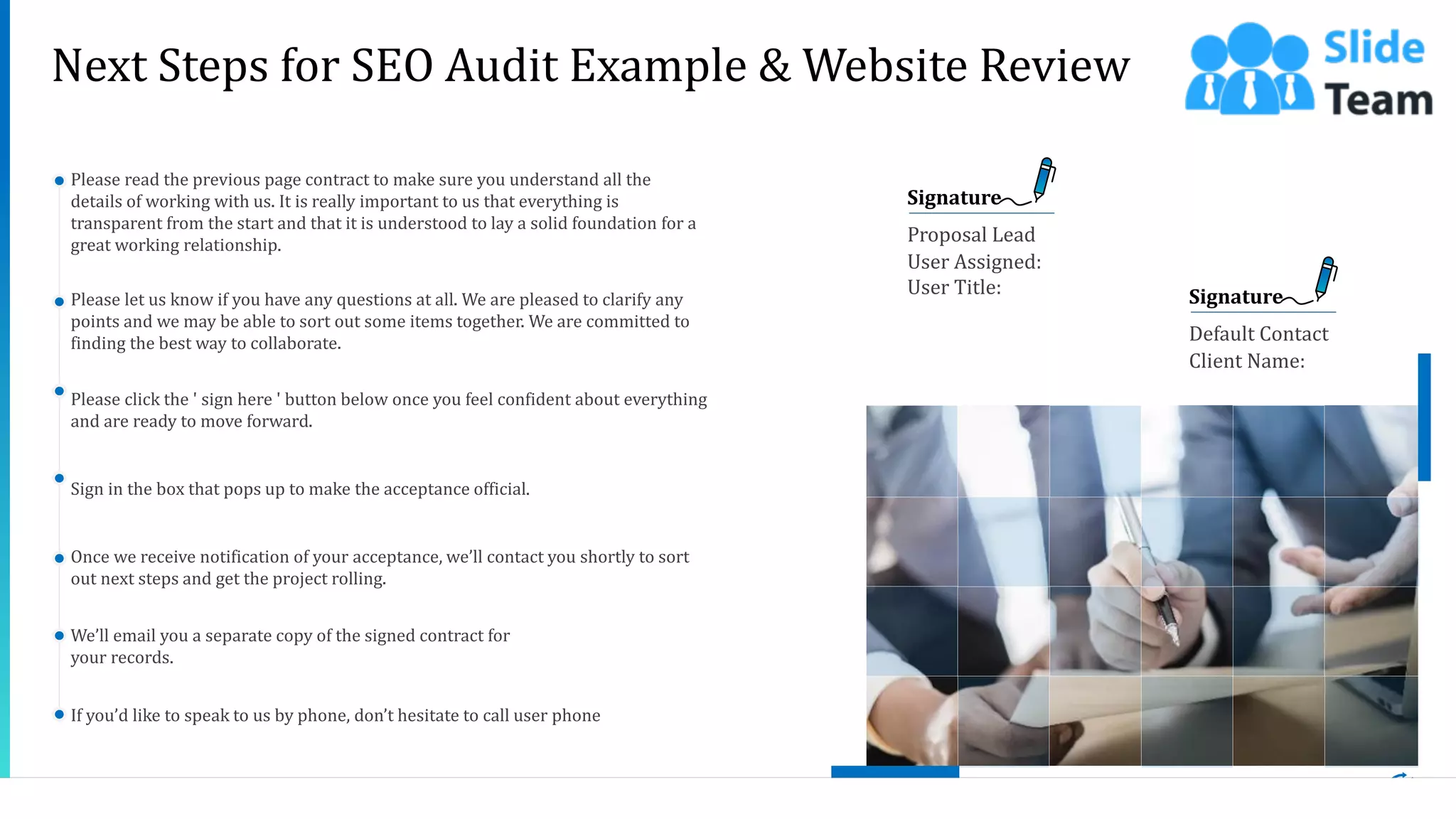 20
Signature
Proposal Lead
User Assigned:
User Title: Signature
Default Contact
Client Name:
Next Steps for SEO Audit Example & Website Review
Please read the previous page contract to make sure you understand all the
details of working with us. It is really important to us that everything is
transparent from the start and that it is understood to lay a solid foundation for a
great working relationship.
Please let us know if you have any questions at all. We are pleased to clarify any
points and we may be able to sort out some items together. We are committed to
finding the best way to collaborate.
Please click the ' sign here ' button below once you feel confident about everything
and are ready to move forward.
Sign in the box that pops up to make the acceptance official.
Once we receive notification of your acceptance, we’ll contact you shortly to sort
out next steps and get the project rolling.
We’ll email you a separate copy of the signed contract for
your records.
If you’d like to speak to us by phone, don’t hesitate to call user phone
This slide is 100% editable. Adapt it to your needs and capture your audience's attention.
 