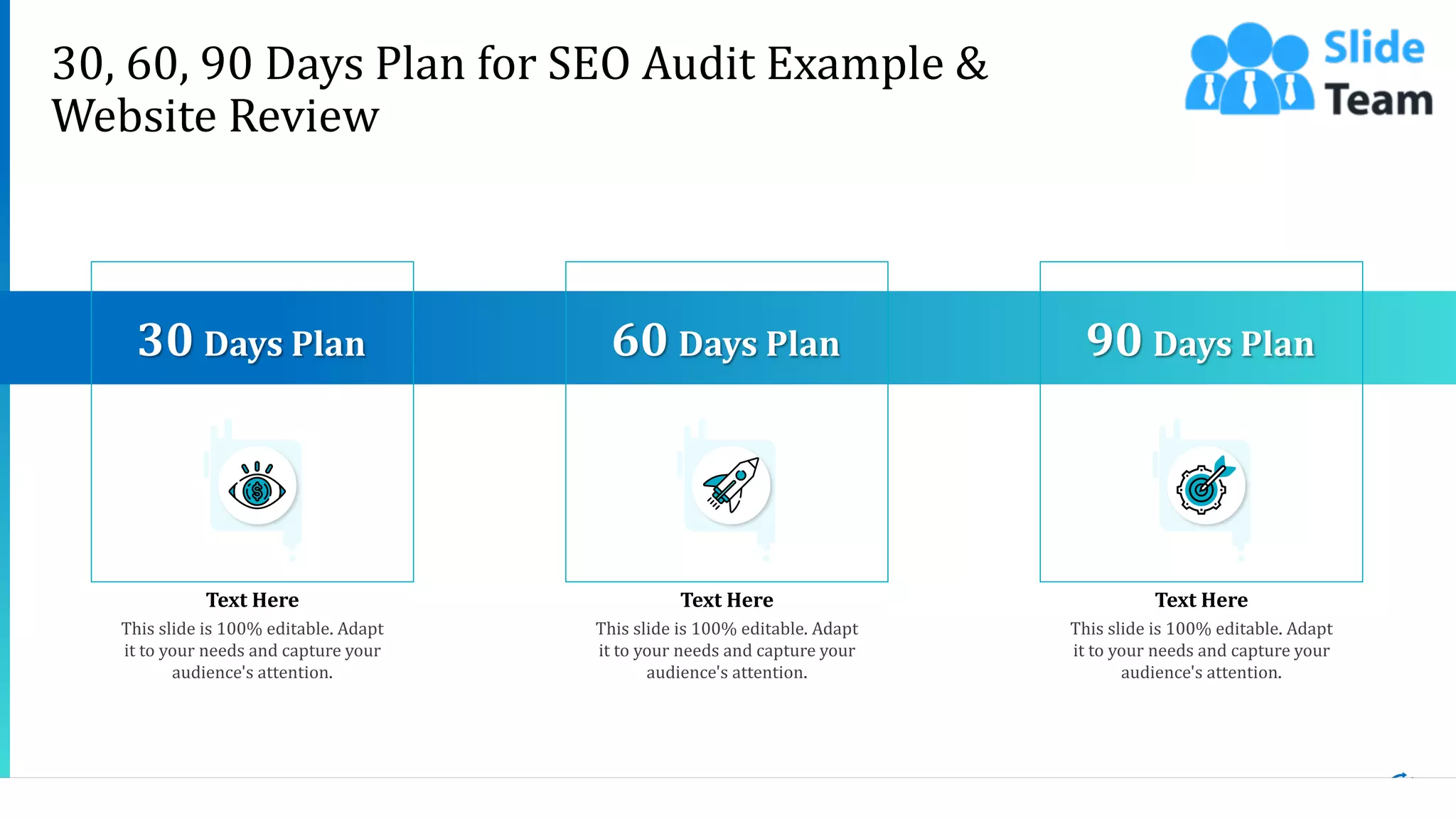 25
30, 60, 90 Days Plan for SEO Audit Example &
Website Review
Text Here Text Here Text Here
This slide is 100% editable. Adapt
it to your needs and capture your
audience's attention.
30 Days Plan
This slide is 100% editable. Adapt
it to your needs and capture your
audience's attention.
90 Days Plan
This slide is 100% editable. Adapt
it to your needs and capture your
audience's attention.
60 Days Plan
 