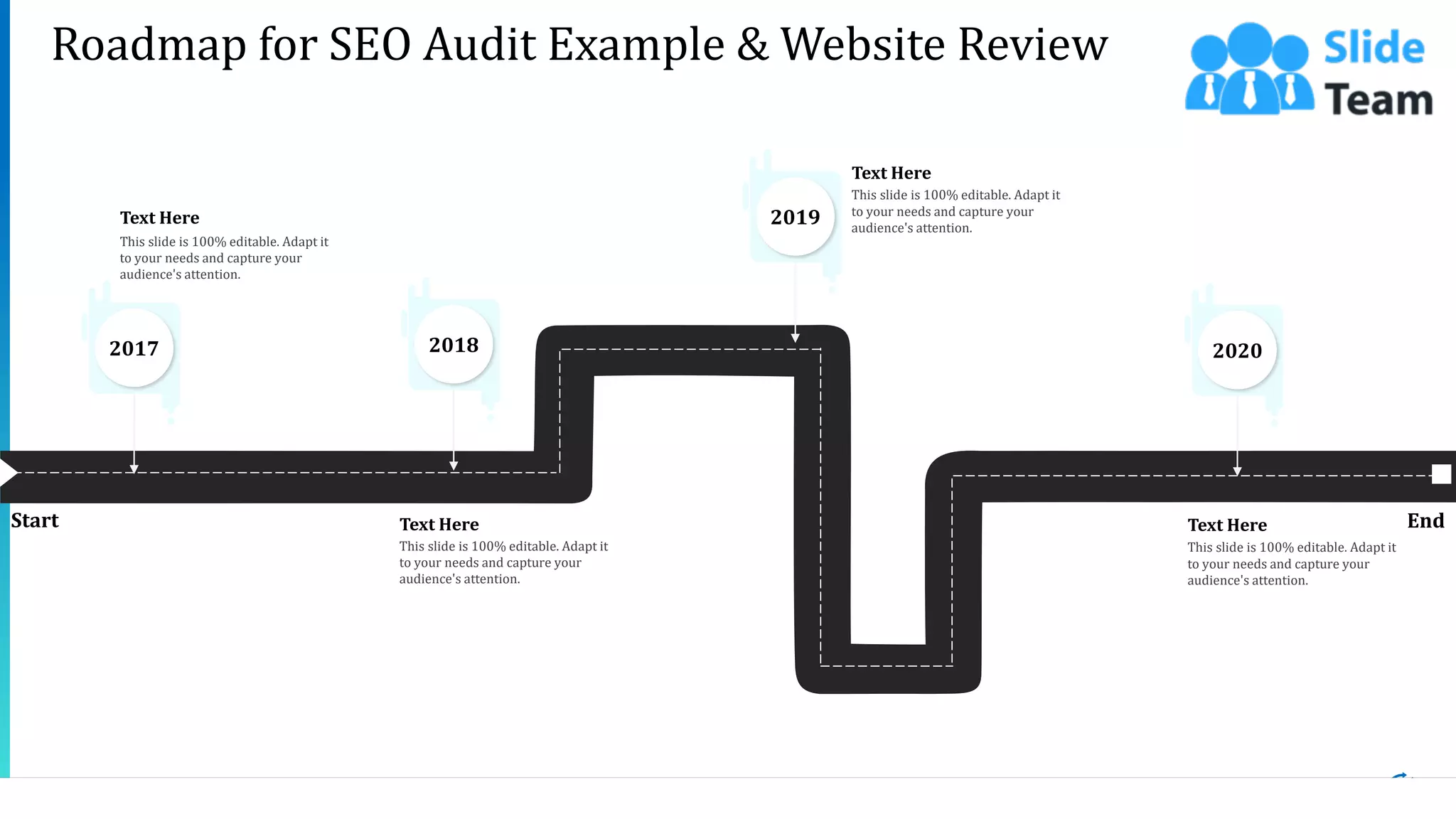 27
Roadmap for SEO Audit Example & Website Review
Start End
This slide is 100% editable. Adapt it
to your needs and capture your
audience's attention.
Text Here
This slide is 100% editable. Adapt it
to your needs and capture your
audience's attention.
Text Here
2017
This slide is 100% editable. Adapt it
to your needs and capture your
audience's attention.
Text Here
2018
This slide is 100% editable. Adapt it
to your needs and capture your
audience's attention.
Text Here
2020
2019
 