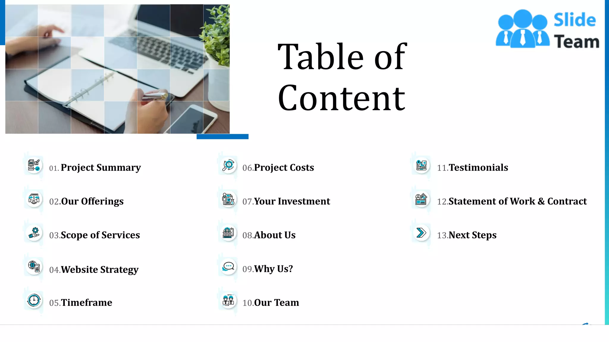 3
04.Website Strategy
05.Timeframe
03.Scope of Services
01. Project Summary
02.Our Offerings
13.Next Steps
11.Testimonials
12.Statement of Work & Contract
09.Why Us?
10.Our Team
08.About Us
06.Project Costs
07.Your Investment
Table of
Content
 