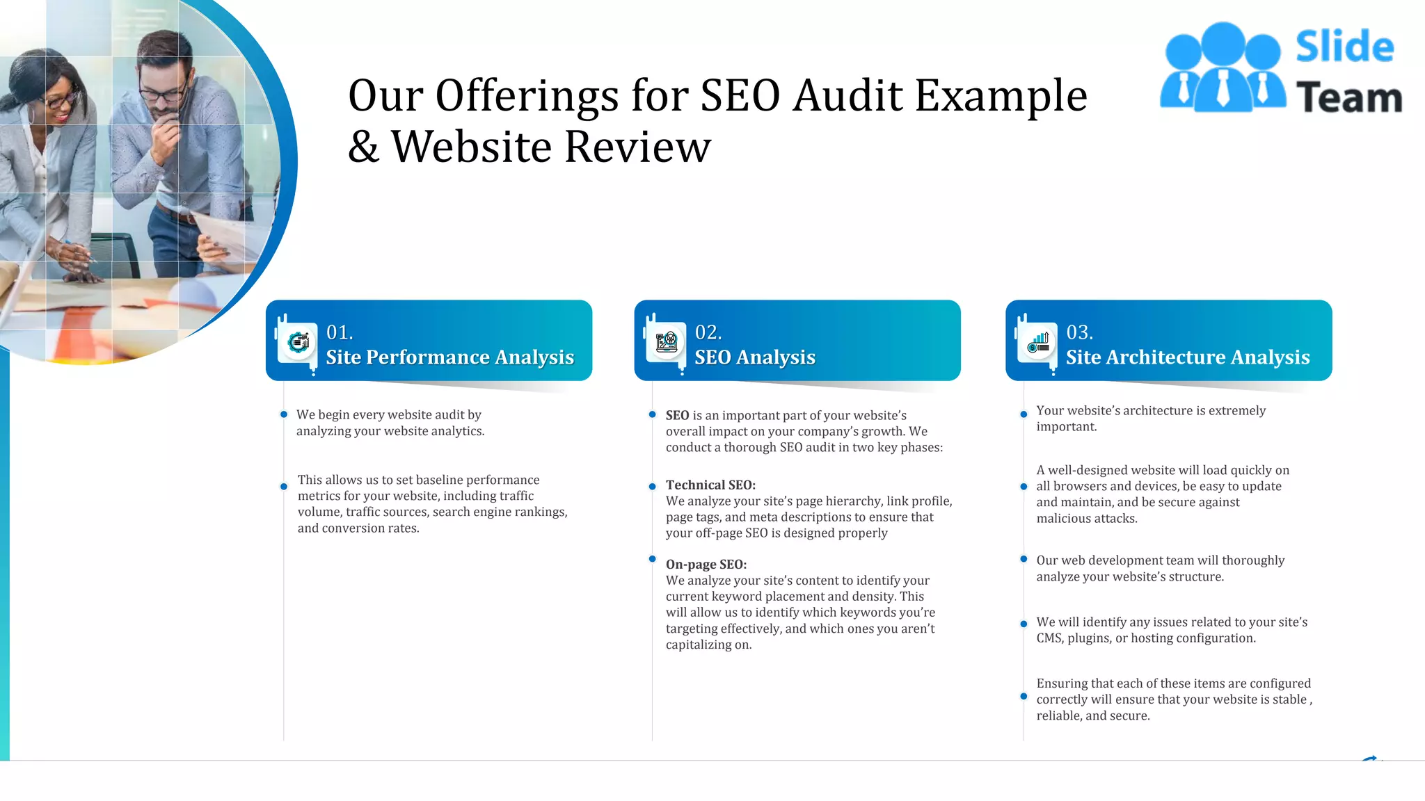 5
We begin every website audit by
analyzing your website analytics.
This allows us to set baseline performance
metrics for your website, including traffic
volume, traffic sources, search engine rankings,
and conversion rates.
01.
Site Performance Analysis
SEO is an important part of your website’s
overall impact on your company’s growth. We
conduct a thorough SEO audit in two key phases:
Technical SEO:
We analyze your site’s page hierarchy, link profile,
page tags, and meta descriptions to ensure that
your off-page SEO is designed properly
On-page SEO:
We analyze your site’s content to identify your
current keyword placement and density. This
will allow us to identify which keywords you’re
targeting effectively, and which ones you aren’t
capitalizing on.
02.
SEO Analysis
Your website’s architecture is extremely
important.
A well-designed website will load quickly on
all browsers and devices, be easy to update
and maintain, and be secure against
malicious attacks.
Our web development team will thoroughly
analyze your website’s structure.
We will identify any issues related to your site’s
CMS, plugins, or hosting configuration.
Ensuring that each of these items are configured
correctly will ensure that your website is stable ,
reliable, and secure.
03.
Site Architecture Analysis
Our Offerings for SEO Audit Example
& Website Review
This slide is 100% editable. Adapt it to your needs and capture your audience's attention.
 