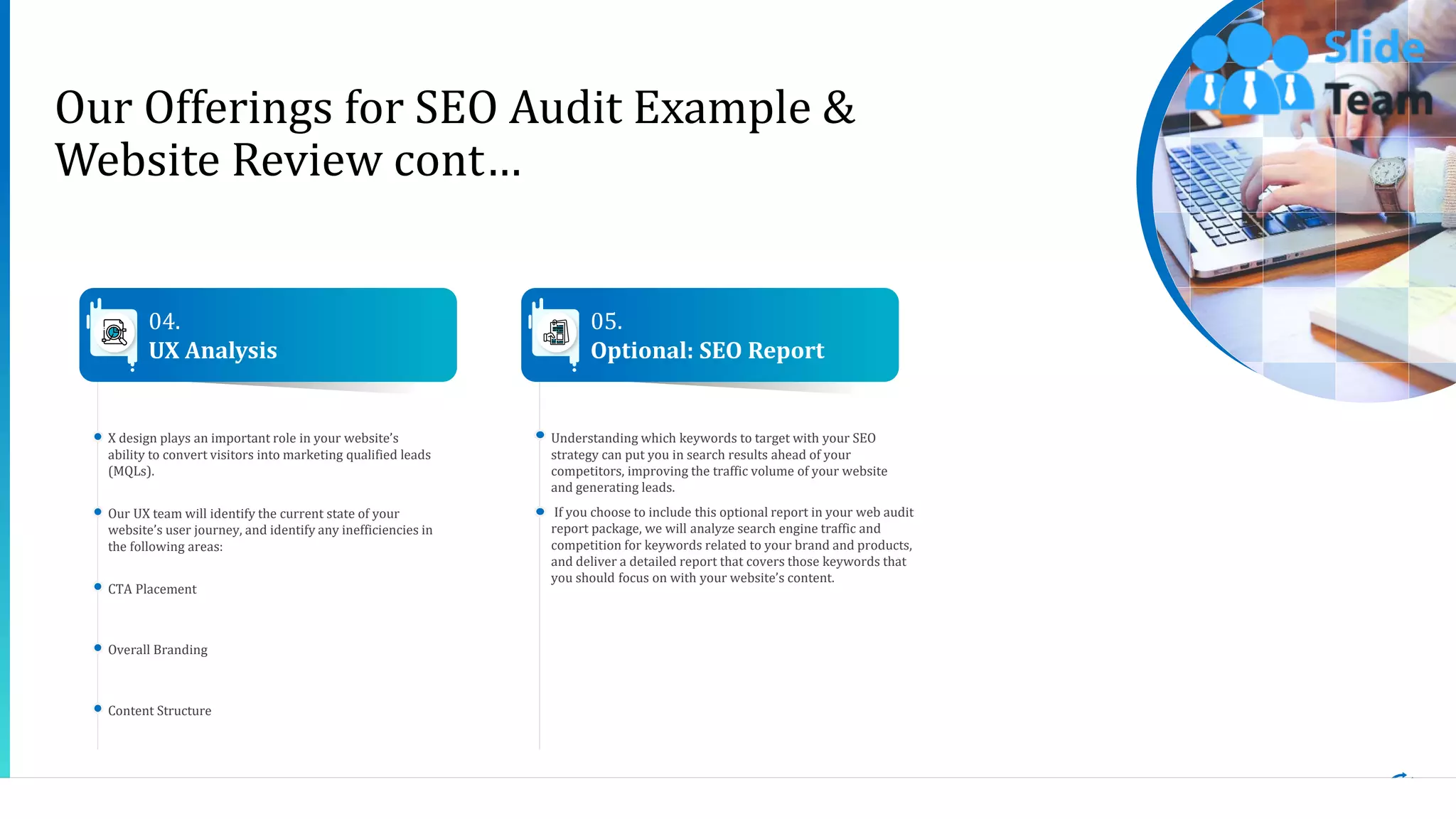 6
Our Offerings for SEO Audit Example &
Website Review cont…
X design plays an important role in your website’s
ability to convert visitors into marketing qualified leads
(MQLs).
Our UX team will identify the current state of your
website’s user journey, and identify any inefficiencies in
the following areas:
CTA Placement
Overall Branding
Content Structure
Understanding which keywords to target with your SEO
strategy can put you in search results ahead of your
competitors, improving the traffic volume of your website
and generating leads.
If you choose to include this optional report in your web audit
report package, we will analyze search engine traffic and
competition for keywords related to your brand and products,
and deliver a detailed report that covers those keywords that
you should focus on with your website’s content.
04.
UX Analysis
05.
Optional: SEO Report
This slide is 100% editable. Adapt it to your needs and capture your audience's attention.
 