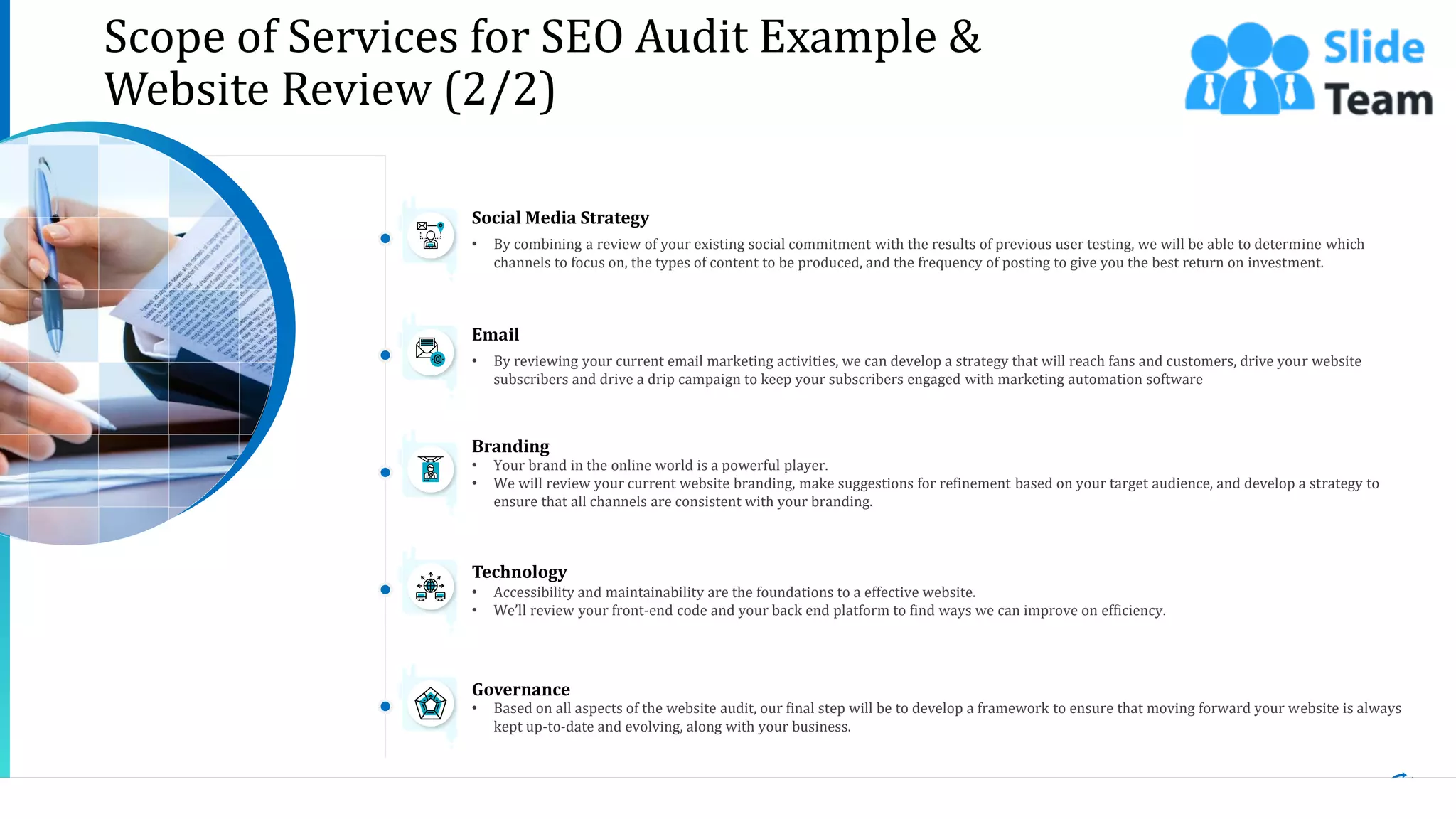 • By combining a review of your existing social commitment with the results of previous user testing, we will be able to determine which
channels to focus on, the types of content to be produced, and the frequency of posting to give you the best return on investment.
Social Media Strategy
• By reviewing your current email marketing activities, we can develop a strategy that will reach fans and customers, drive your website
subscribers and drive a drip campaign to keep your subscribers engaged with marketing automation software
Email
• Your brand in the online world is a powerful player.
• We will review your current website branding, make suggestions for refinement based on your target audience, and develop a strategy to
ensure that all channels are consistent with your branding.
Branding
• Accessibility and maintainability are the foundations to a effective website.
• We’ll review your front-end code and your back end platform to find ways we can improve on efficiency.
Technology
• Based on all aspects of the website audit, our final step will be to develop a framework to ensure that moving forward your website is always
kept up-to-date and evolving, along with your business.
Governance
8This slide is 100% editable. Adapt it to your needs and capture your audience's attention.
Scope of Services for SEO Audit Example &
Website Review (2/2)
 