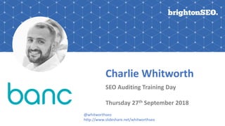 Charlie Whitworth
SEO Auditing Training Day
Thursday 27th September 2018
@whitworthseo
http://www.slideshare.net/whitworthseo
 