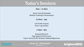 10am – 11.30am
Search Console Revealed
Website Crawling & Interpretation
11.45am – 1pm
Link Profile Analysis
Server Log Analysis
2.15pm – 4pm
Keyword Research
Page Speed & Performance
Classic Technical SEO Mistakes (Mobile/Migrations)
Today’s Sessions
 