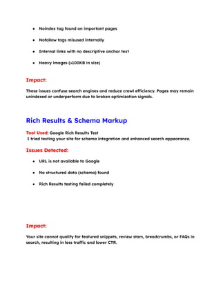 ●​ Noindex tag found on important pages​
●​ Nofollow tags misused internally​
●​ Internal links with no descriptive anchor text​
●​ Heavy images (>100KB in size)​
Impact:
These issues confuse search engines and reduce crawl efficiency. Pages may remain
unindexed or underperform due to broken optimization signals.
Rich Results & Schema Markup
Tool Used: Google Rich Results Test​
I tried testing your site for schema integration and enhanced search appearance.
Issues Detected:
●​ URL is not available to Google​
●​ No structured data (schema) found​
●​ Rich Results testing failed completely​
Impact:
Your site cannot qualify for featured snippets, review stars, breadcrumbs, or FAQs in
search, resulting in less traffic and lower CTR.
 