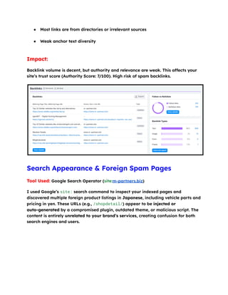●​ Most links are from directories or irrelevant sources​
●​ Weak anchor text diversity​
Impact:
Backlink volume is decent, but authority and relevance are weak. This affects your
site’s trust score (Authority Score: 7/100). High risk of spam backlinks.
Search Appearance & Foreign Spam Pages
Tool Used: Google Search Operator (site:m-partners.biz)
I used Google’s site: search command to inspect your indexed pages and
discovered multiple foreign product listings in Japanese, including vehicle parts and
pricing in yen. These URLs (e.g., /shopdetail/) appear to be injected or
auto-generated by a compromised plugin, outdated theme, or malicious script. The
content is entirely unrelated to your brand’s services, creating confusion for both
search engines and users.
 