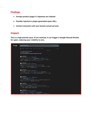Findings:
●​ Foreign product pages in Japanese are indexed​
●​ Possibly injected or plugin-generated spam URLs​
●​ Content mismatch with your brand's actual services​
Impact:
This is a high-priority issue. If not resolved, it can trigger a Google Manual Penalty
for spam, reducing your visibility to zero.
 
