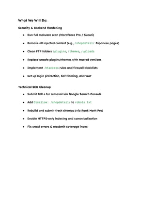 What We Will Do:
Security & Backend Hardening
●​ Run full malware scan (Wordfence Pro / Sucuri)​
●​ Remove all injected content (e.g., /shopdetail/ Japanese pages)​
●​ Clean FTP folders /plugins, /themes, /uploads​
●​ Replace unsafe plugins/themes with trusted versions​
●​ Implement .htaccess rules and firewall blocklists​
●​ Set up login protection, bot filtering, and WAF​
Technical SEO Cleanup
●​ Submit URLs for removal via Google Search Console​
●​ Add Disallow: /shopdetail/ to robots.txt​
●​ Rebuild and submit fresh sitemap (via Rank Math Pro)​
●​ Enable HTTPS-only indexing and canonicalization​
●​ Fix crawl errors & resubmit coverage index​
 