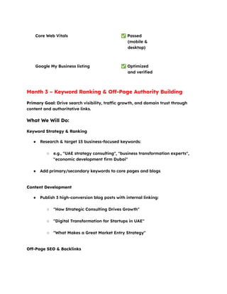 Core Web Vitals ✅Passed
(mobile &
desktop)
Google My Business listing ✅Optimized
and verified
Month 3 – Keyword Ranking & Off-Page Authority Building
Primary Goal: Drive search visibility, traffic growth, and domain trust through
content and authoritative links.
What We Will Do:
Keyword Strategy & Ranking
●​ Research & target 15 business-focused keywords:​
○​ e.g., "UAE strategy consulting", "business transformation experts",
"economic development firm Dubai"​
●​ Add primary/secondary keywords to core pages and blogs​
Content Development
●​ Publish 3 high-conversion blog posts with internal linking:​
○​ "How Strategic Consulting Drives Growth"​
○​ "Digital Transformation for Startups in UAE"​
○​ "What Makes a Great Market Entry Strategy"​
Off-Page SEO & Backlinks
 
