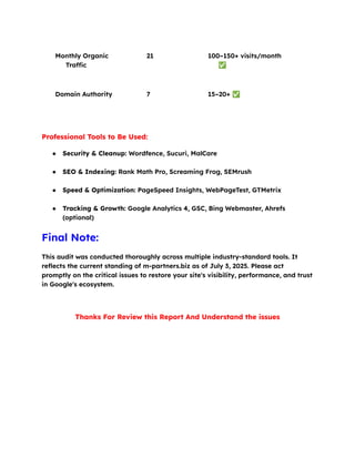 Monthly Organic
Traffic
21 100–150+ visits/month
✅
Domain Authority 7 15–20+ ✅
Professional Tools to Be Used:
●​ Security & Cleanup: Wordfence, Sucuri, MalCare​
●​ SEO & Indexing: Rank Math Pro, Screaming Frog, SEMrush​
●​ Speed & Optimization: PageSpeed Insights, WebPageTest, GTMetrix​
●​ Tracking & Growth: Google Analytics 4, GSC, Bing Webmaster, Ahrefs
(optional)
Final Note:
This audit was conducted thoroughly across multiple industry-standard tools. It
reflects the current standing of m-partners.biz as of July 3, 2025. Please act
promptly on the critical issues to restore your site's visibility, performance, and trust
in Google's ecosystem.
Thanks For Review this Report And Understand the issues
 